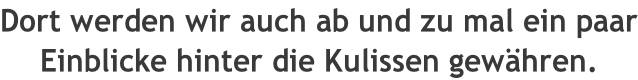 Dort werden wir auch ab und zu mal ein paar Einblicke hinter die Kulissen gewähren.